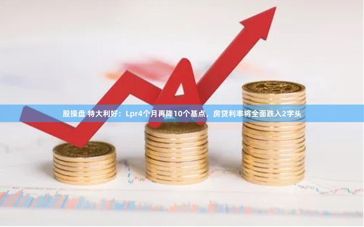 股操盘 特大利好：Lpr4个月再降10个基点，房贷利率将全面跌入2字头