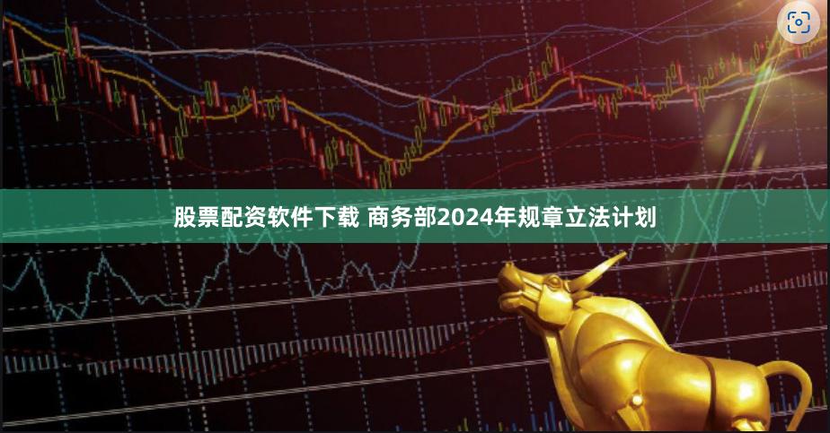 股票配资软件下载 商务部2024年规章立法计划