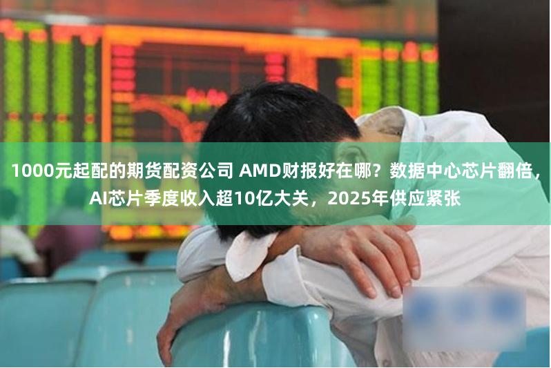 1000元起配的期货配资公司 AMD财报好在哪？数据中心芯片翻倍，AI芯片季度收入超10亿大关，2025年供应紧张