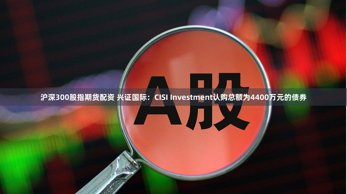 沪深300股指期货配资 兴证国际：CISI Investment认购总额为4400万元的债券