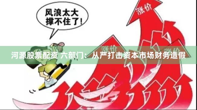 河源股票配资 六部门：从严打击资本市场财务造假