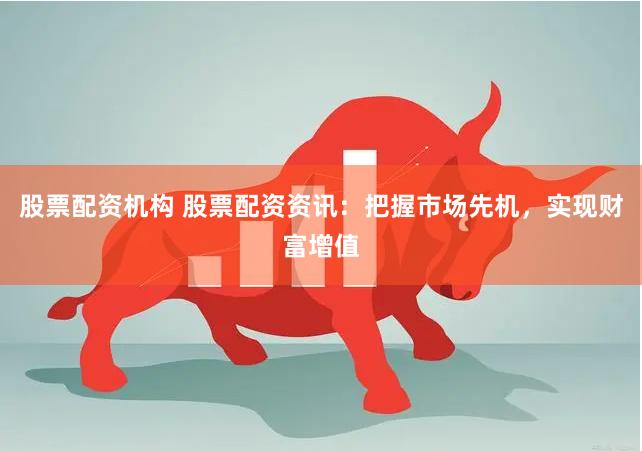 股票配资机构 股票配资资讯：把握市场先机，实现财富增值
