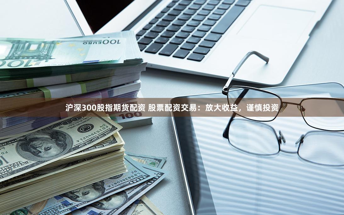 沪深300股指期货配资 股票配资交易：放大收益，谨慎投资