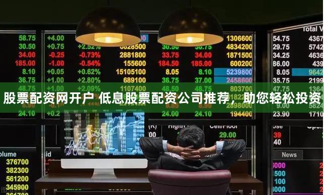 股票配资网开户 低息股票配资公司推荐，助您轻松投资