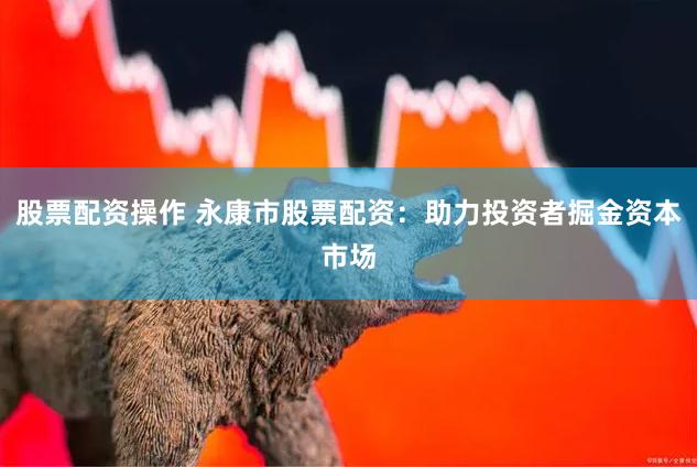股票配资操作 永康市股票配资：助力投资者掘金资本市场