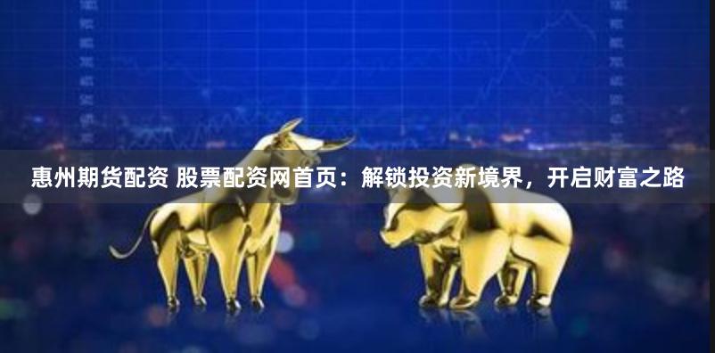 惠州期货配资 股票配资网首页：解锁投资新境界，开启财富之路