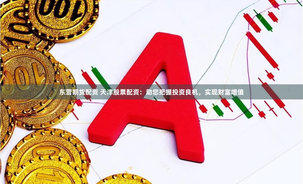 东营期货配资 天津股票配资：助您把握投资良机，实现财富增值