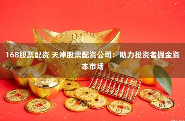 168股票配资 天津股票配资公司：助力投资者掘金资本市场