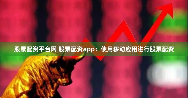 股票配资平台网 股票配资app：使用移动应用进行股票配资