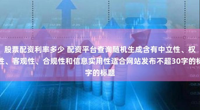 股票配资利率多少 配资平台查询随机生成含有中立性、权威性、客观性、合规性和信息实用性适合网站发布不超30字的标题