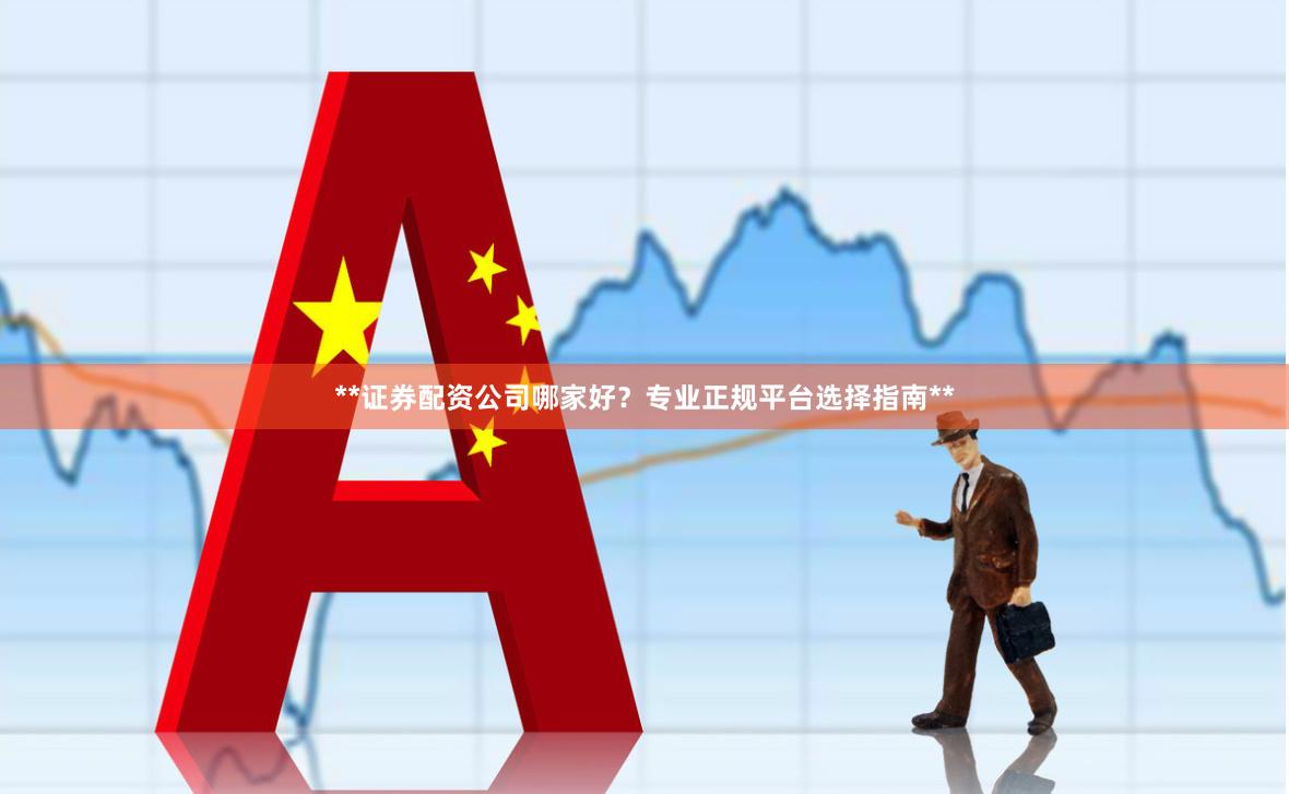 **证券配资公司哪家好？专业正规平台选择指南**